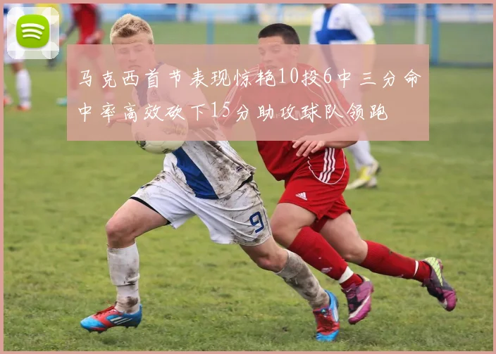马克西首节表现惊艳10投6中三分命中率高效砍下15分助攻球队领跑