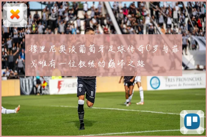 穆里尼奥谈葡萄牙足球传奇C罗与菲戈唯有一位教练的巅峰之路