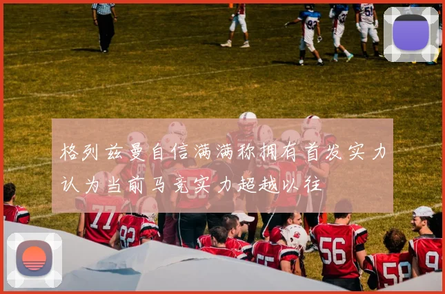格列兹曼自信满满称拥有首发实力认为当前马竞实力超越以往