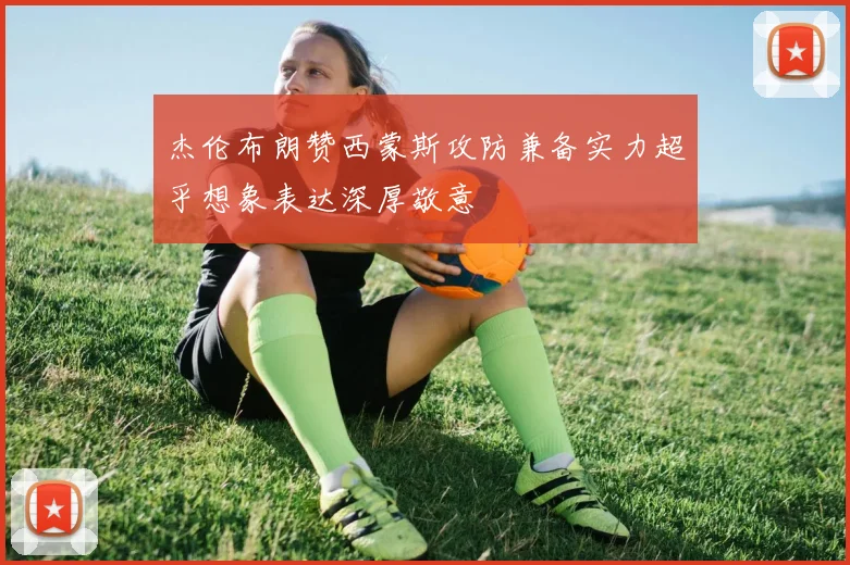 杰伦布朗赞西蒙斯攻防兼备实力超乎想象表达深厚敬意