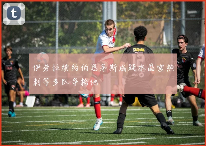伊劳拉续约伯恩茅斯成疑水晶宫热刺等多队争抢他