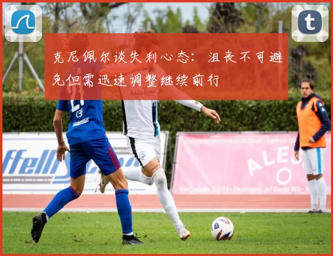 克尼佩尔谈失利心态：沮丧不可避免但需迅速调整继续前行