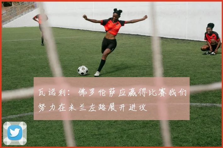 瓦诺利：佛罗伦萨应赢得比赛我们努力在米兰左路展开进攻