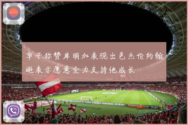 华子称赞库明加表现出色杰伦约翰逊表示愿意全力支持他成长