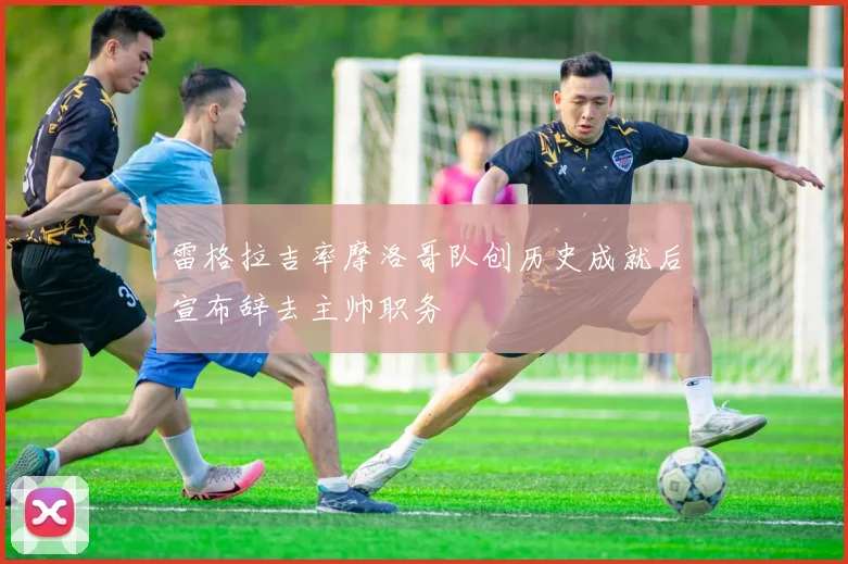 雷格拉吉率摩洛哥队创历史成就后宣布辞去主帅职务