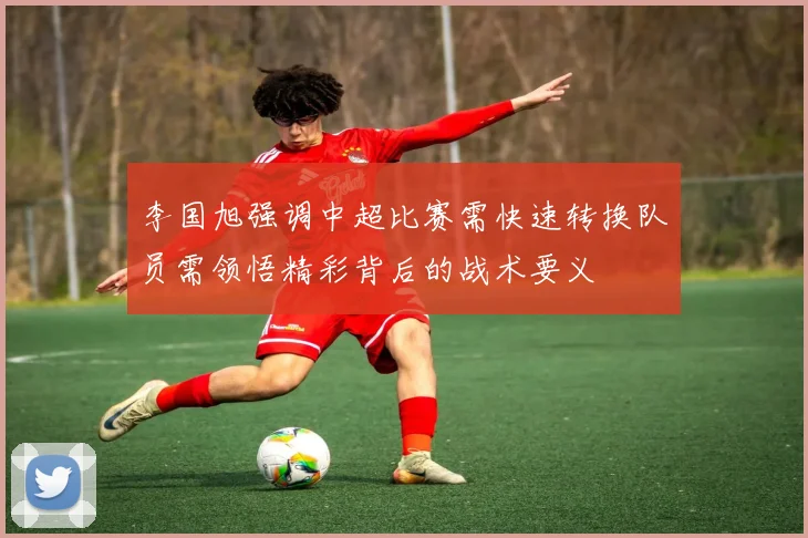 李国旭强调中超比赛需快速转换队员需领悟精彩背后的战术要义