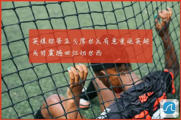 英媒称蒂亚戈席尔瓦有意重返英超或将震撼回归切尔西