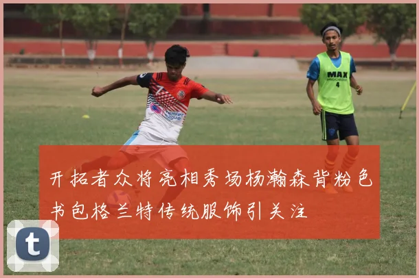 开拓者众将亮相秀场杨瀚森背粉色书包格兰特传统服饰引关注