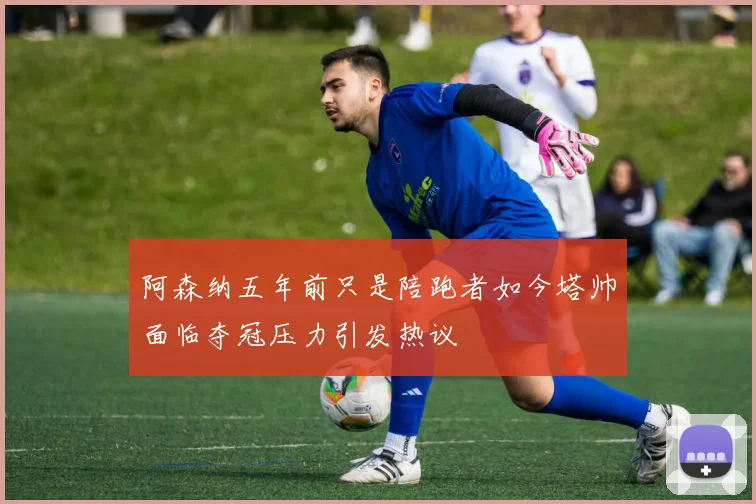 阿森纳五年前只是陪跑者如今塔帅面临夺冠压力引发热议