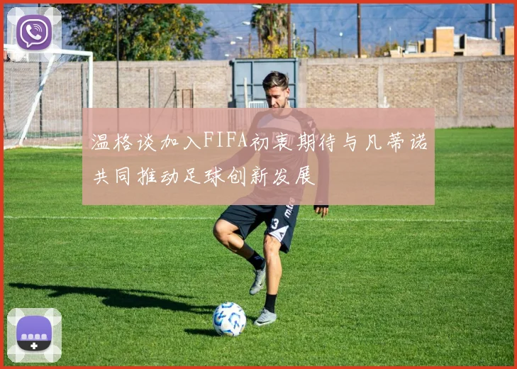 温格谈加入FIFA初衷期待与凡蒂诺共同推动足球创新发展