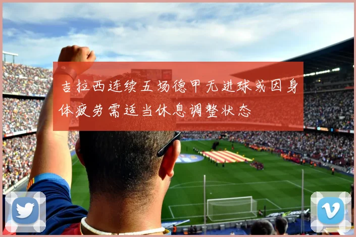 吉拉西连续五场德甲无进球或因身体疲劳需适当休息调整状态