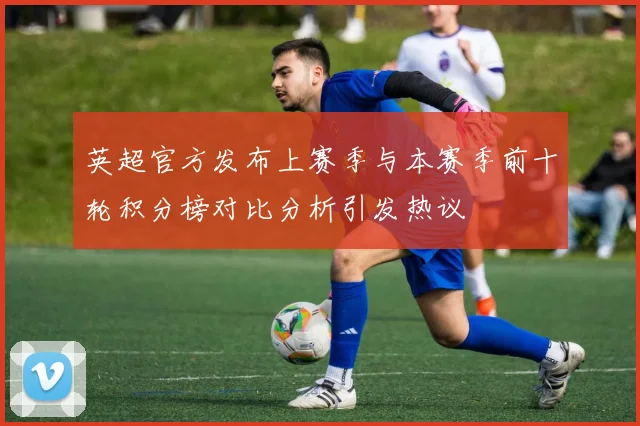 英超官方发布上赛季与本赛季前十轮积分榜对比分析引发热议