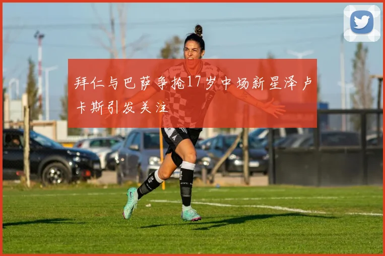 拜仁与巴萨争抢17岁中场新星泽卢卡斯引发关注
