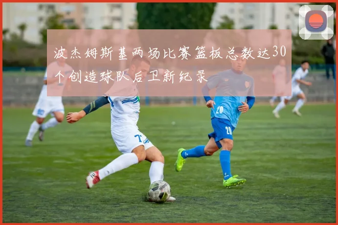 波杰姆斯基两场比赛篮板总数达30个创造球队后卫新纪录
