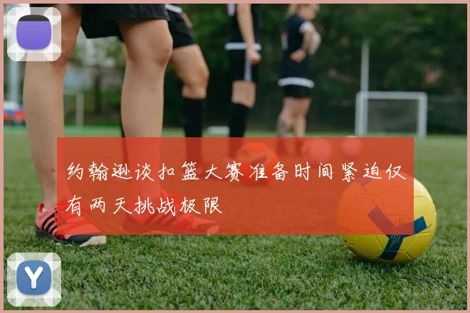约翰逊谈扣篮大赛准备时间紧迫仅有两天挑战极限