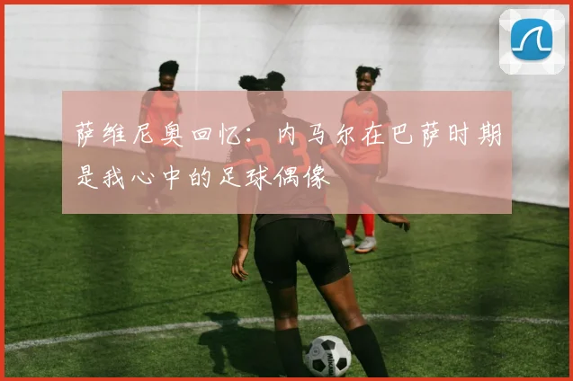 萨维尼奥回忆：内马尔在巴萨时期是我心中的足球偶像
