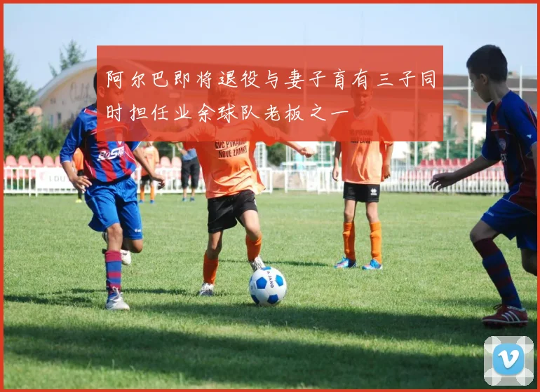 阿尔巴即将退役与妻子育有三子同时担任业余球队老板之一